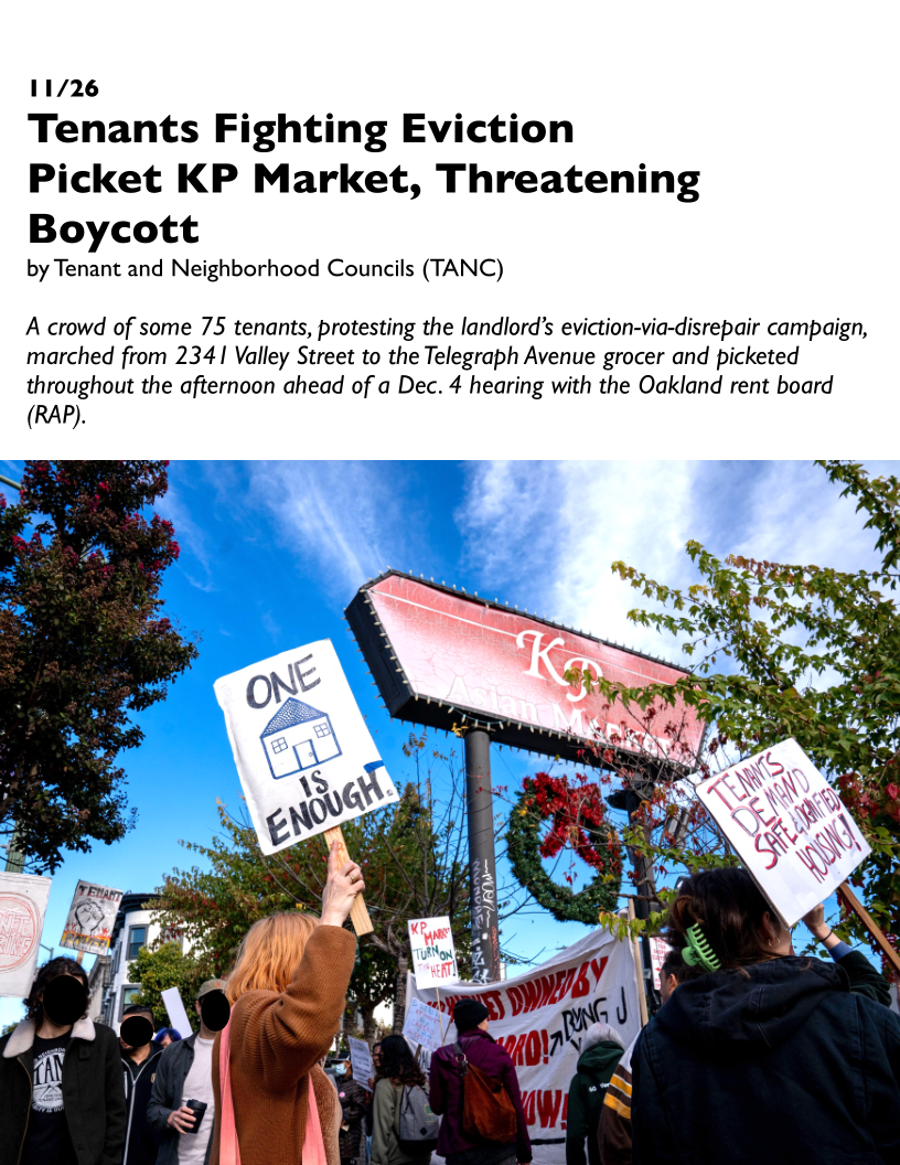 11/26
Tenants Fighting Eviction

Picket KP Market, Threatening
Boycott

by Tenant and Neighborhood Councils (TANC)

A crowd of some 75 tenants, protesting the landlord’s eviction-via-disrepair campaign,
marched from 2341 Valley Street to the Telegraph Avenue grocer and picketed
throughout the afternoon ahead of a Dec. 4 hearing with the Oakland rent board

(RAP).

 
